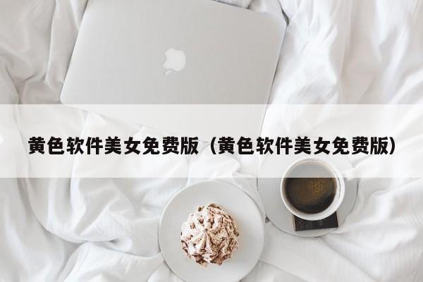 黄色软件美女免费版（黄色软件美女免费版）