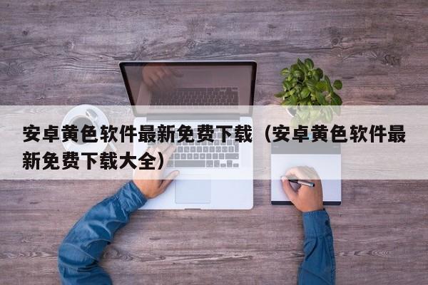 安卓黄色软件最新免费下载(安卓黄色软件最新免费下载大全)