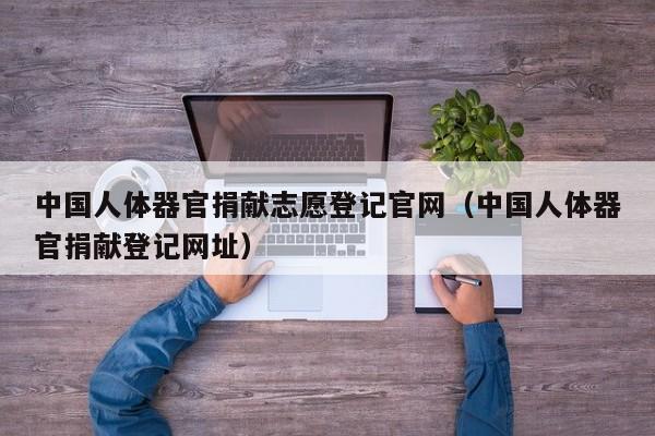 中国人体器官捐献志愿登记官网(中国人体器官捐献登记网址)