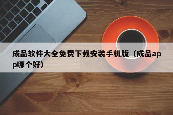 成品软件大全免费下载安装手机版(成品app哪个好)