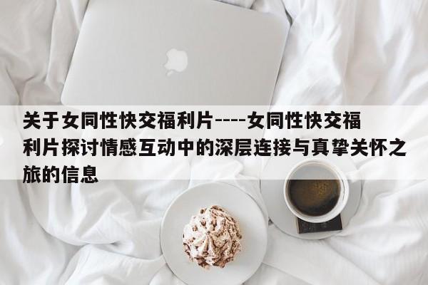 关于女同性快交福利片----女同性快交福利片探讨情感互动中的深层连接与真挚关怀之旅的信息