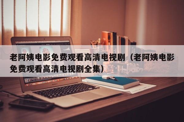 老阿姨电影免费观看高清电视剧(老阿姨电影免费观看高清电视剧全集)