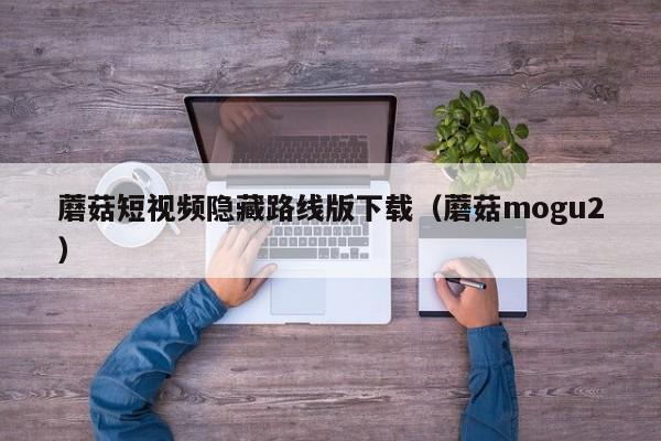 蘑菇短视频隐藏路线版下载（蘑菇mogu2）