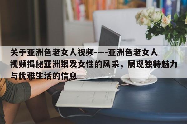 关于亚洲色老女人视频----亚洲色老女人视频揭秘亚洲银发女性的风采,展现独特魅力与优雅生活的信息