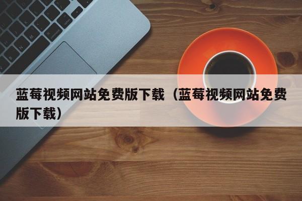 蓝莓视频网站免费版下载（蓝莓视频网站免费版下载）