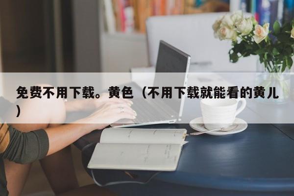 免费不用下载。黄色(不用下载就能看的黄儿)