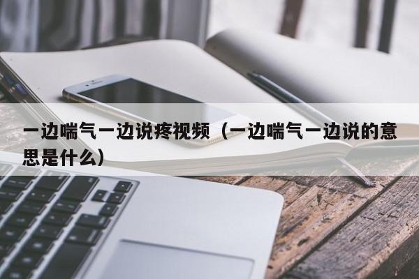 一边喘气一边说疼视频(一边喘气一边说的意思是什么)