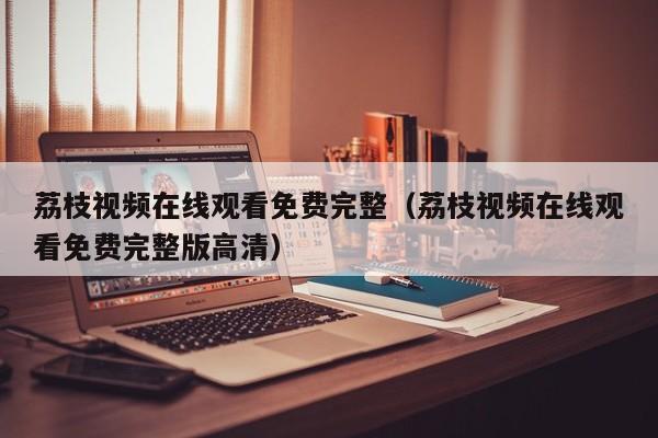 荔枝视频在线观看免费完整(荔枝视频在线观看免费完整版高清)