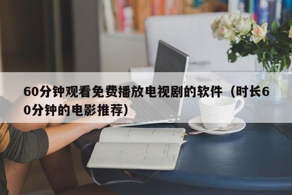 60分钟观看免费播放电视剧的软件(时长60分钟的电影推荐)