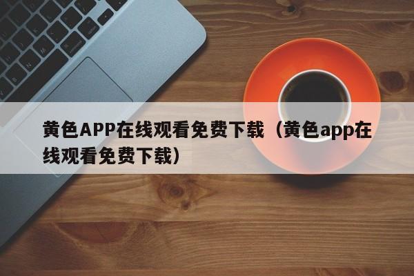 黄色APP在线观看免费下载（黄色app在线观看免费下载）