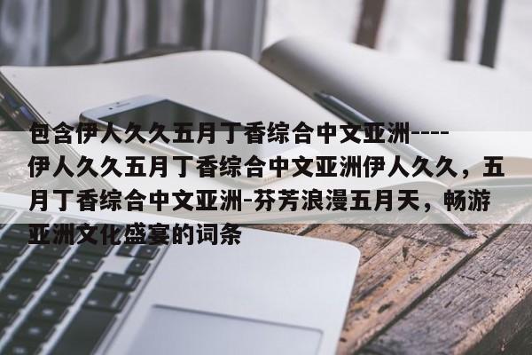 包含伊人久久五月丁香综合中文亚洲----伊人久久五月丁香综合中文亚洲伊人久久,五月丁香综合中文亚洲-芬芳浪漫五月天,畅游亚洲文化盛宴的词条