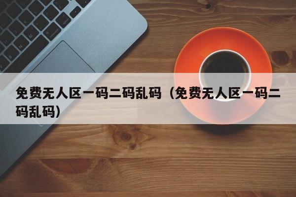 免费无人区一码二码乱码(免费无人区一码二码乱码)