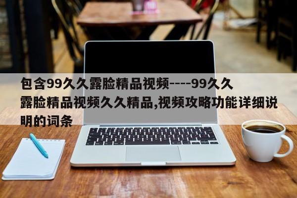 包含99久久露脸精品视频----99久久露脸精品视频久久精品,视频攻略功能详细说明的词条