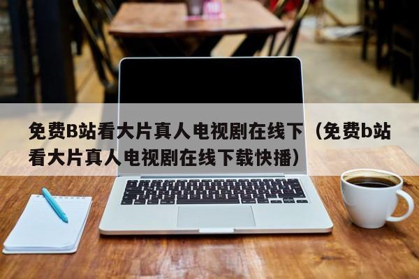 免费B站看大片真人电视剧在线下(免费b站看大片真人电视剧在线下载快播)