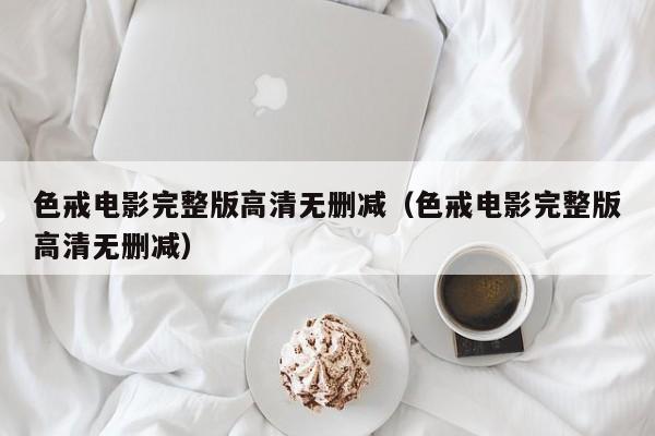 色戒电影完整版高清无删减（色戒电影完整版高清无删减）