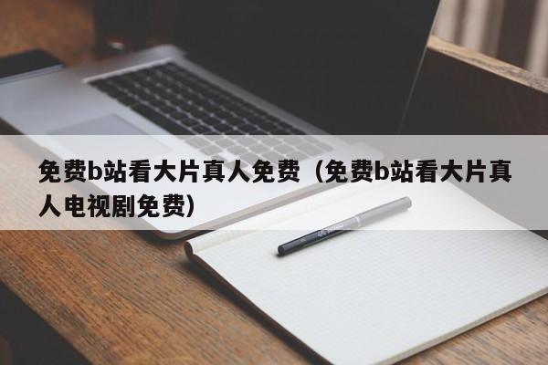 免费b站看大片真人免费(免费b站看大片真人电视剧免费)
