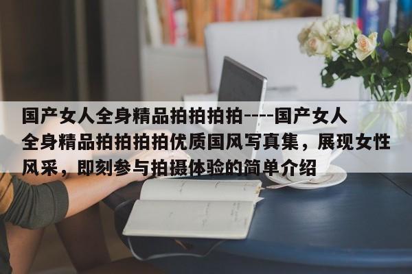 国产女人全身精品拍拍拍拍----国产女人全身精品拍拍拍拍优质国风写真集,展现女性风采,即刻参与拍摄体验的简单介绍