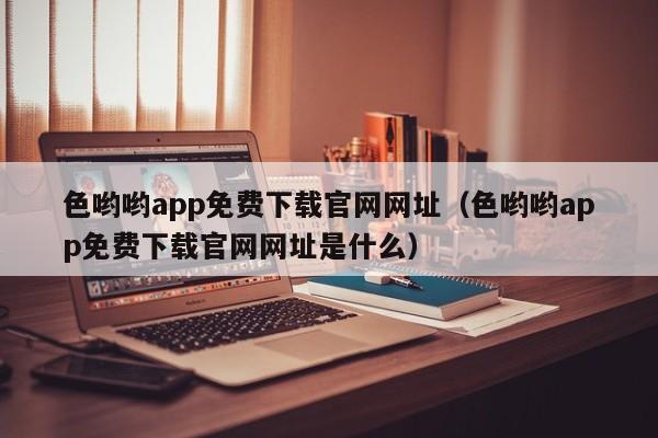 色哟哟app免费下载官网网址(色哟哟app免费下载官网网址是什么)