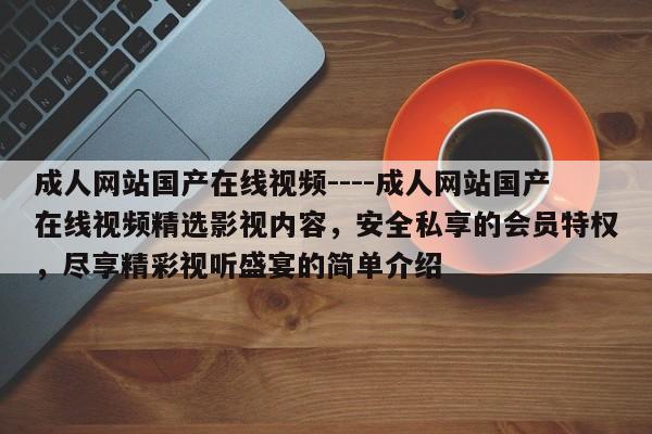 成人网站国产在线视频----成人网站国产在线视频精选影视内容，安全私享的会员特权，尽享精彩视听盛宴的简单介绍