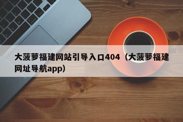 大菠萝福建网站引导入口404(大菠萝福建网址导航app)