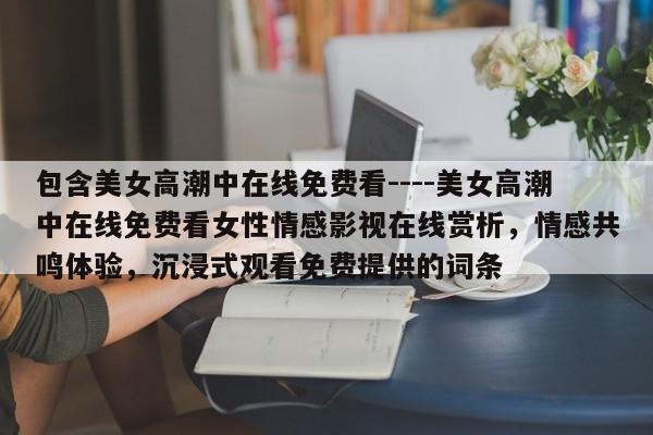 包含美女高潮中在线免费看----美女高潮中在线免费看女性情感影视在线赏析,情感共鸣体验,沉浸式观看免费提供的词条