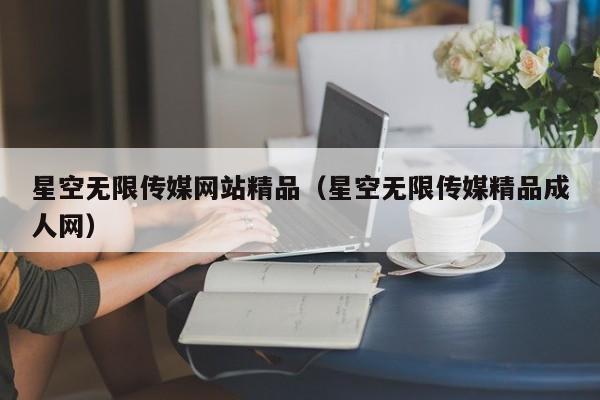 星空无限传媒网站精品（星空无限传媒精品成人网）