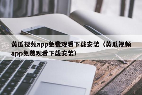 黄瓜视频app免费观看下载安装（黄瓜视频app免费观看下载安装）