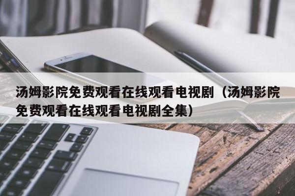 汤姆影院免费观看在线观看电视剧（汤姆影院免费观看在线观看电视剧全集）