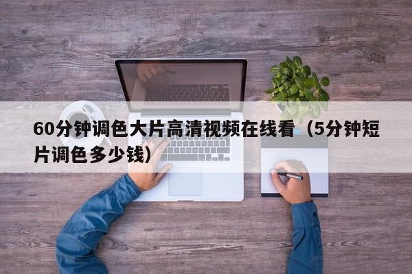 60分钟调色大片高清视频在线看（5分钟短片调色多少钱）