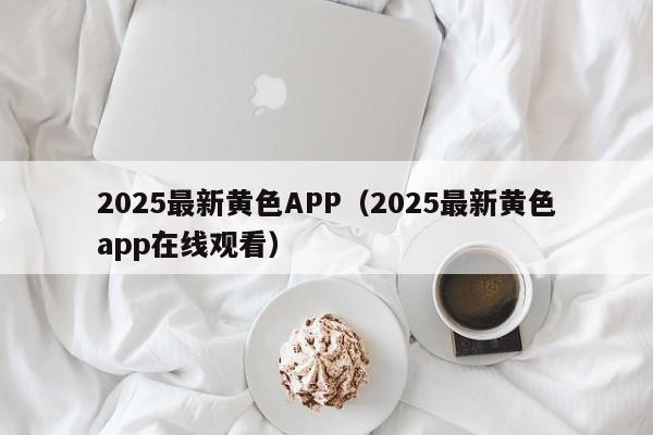 2025最新黄色APP（2025最新黄色app在线观看）