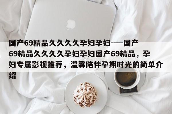 国产69精品久久久久孕妇孕妇----国产69精品久久久久孕妇孕妇国产69精品,孕妇专属影视推荐,温馨陪伴孕期时光的简单介绍