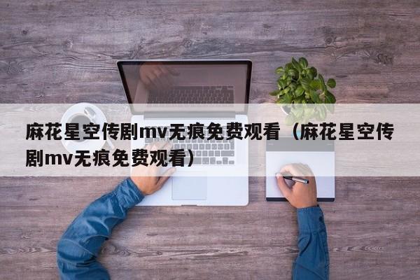 麻花星空传剧mv无痕免费观看(麻花星空传剧mv无痕免费观看)