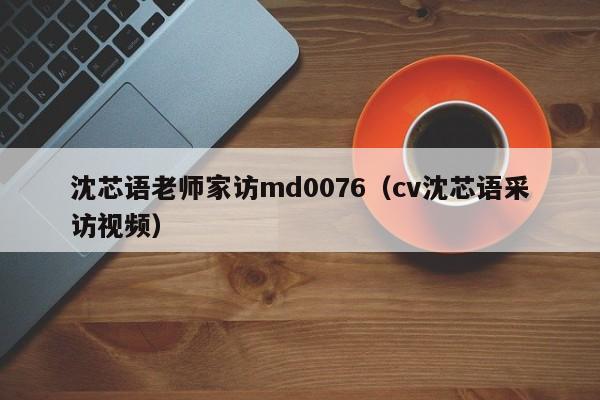 沈芯语老师家访md0076(cv沈芯语采访视频)