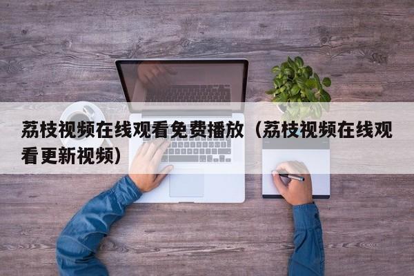 荔枝视频在线观看免费播放(荔枝视频在线观看更新视频)