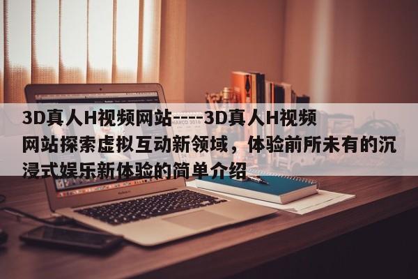 3D真人H视频网站----3D真人H视频网站探索虚拟互动新领域,体验前所未有的沉浸式娱乐新体验的简单介绍