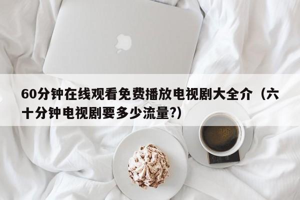 60分钟在线观看免费播放电视剧大全介(六十分钟电视剧要多少流量?)