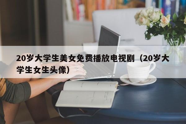 20岁大学生美女免费播放电视剧(20岁大学生女生头像)