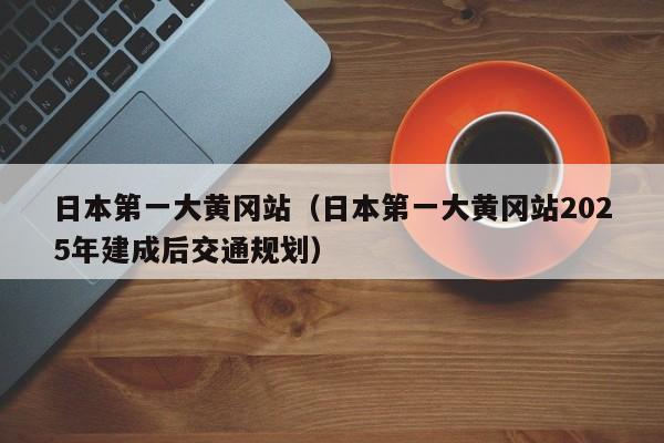 日本第一大黄冈站(日本第一大黄冈站2025年建成后交通规划)