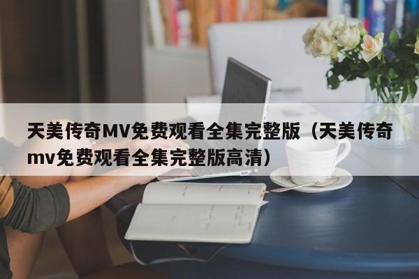 天美传奇MV免费观看全集完整版（天美传奇mv免费观看全集完整版高清）