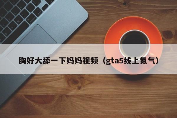 胸好大舔一下妈妈视频(gta5线上氮气)