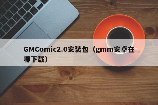 GMComic2.0安装包（gmm安卓在哪下载）