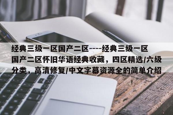 经典三级一区国产二区----经典三级一区国产二区怀旧华语经典收藏,四区精选/六级分类,高清修复/中文字幕资源全的简单介绍