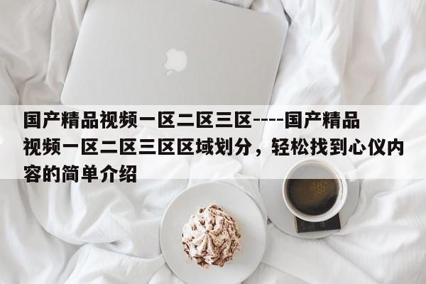 国产精品视频一区二区三区----国产精品视频一区二区三区区域划分,轻松找到心仪内容的简单介绍