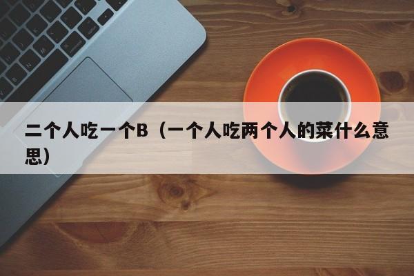 二个人吃一个B（一个人吃两个人的菜什么意思）