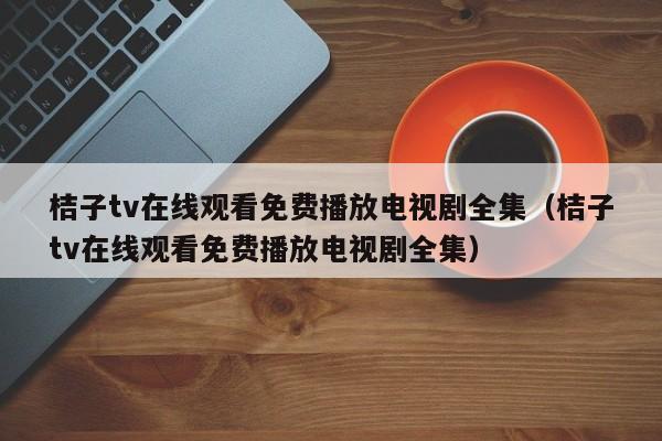 桔子tv在线观看免费播放电视剧全集(桔子tv在线观看免费播放电视剧全集)