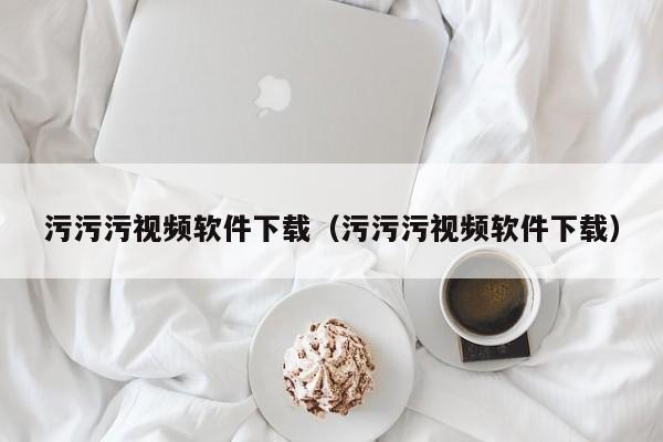 污污污视频软件下载(污污污视频软件下载)