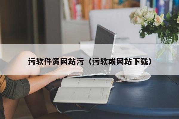 污软件黄网站污（污软或网站下载）