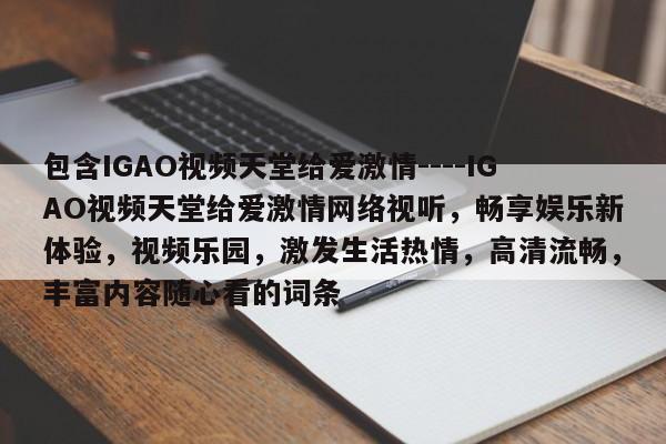 包含IGAO视频天堂给爱激情----IGAO视频天堂给爱激情网络视听，畅享娱乐新体验，视频乐园，激发生活热情，高清流畅，丰富内容随心看的词条