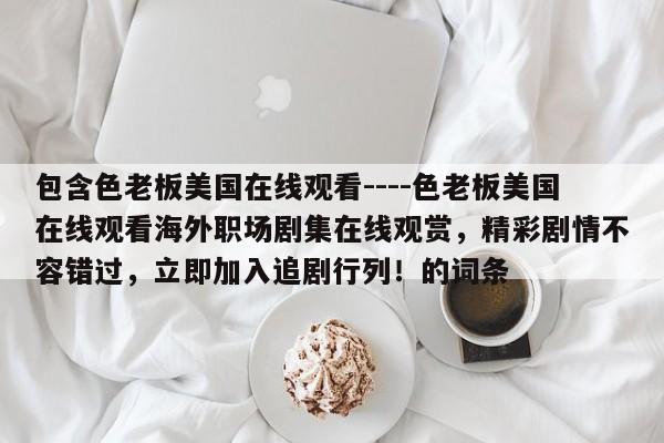 包含色老板美国在线观看----色老板美国在线观看海外职场剧集在线观赏,精彩剧情不容错过,立即加入追剧行列!的词条
