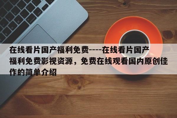 在线看片国产福利免费----在线看片国产福利免费影视资源,免费在线观看国内原创佳作的简单介绍